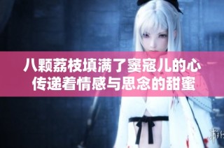 八颗荔枝填满了窦寇儿的心 传递着情感与思念的甜蜜滋味
