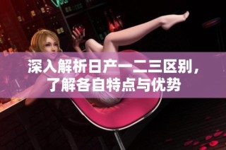 深入解析日产一二三区别，了解各自特点与优势