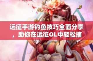 远征手游钓鱼技巧全面分享，助你在远征OL中轻松捕鱼攻略解析