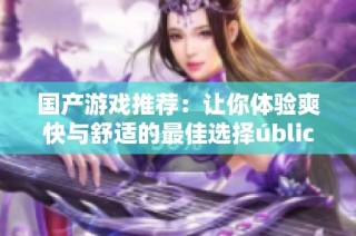 国产游戏推荐：让你体验爽快与舒适的最佳选择úblicos