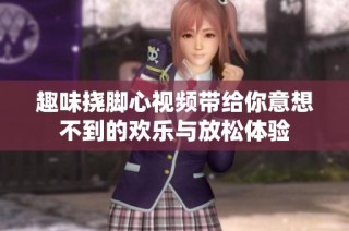 趣味挠脚心视频带给你意想不到的欢乐与放松体验