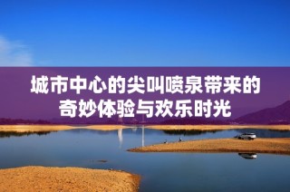 城市中心的尖叫喷泉带来的奇妙体验与欢乐时光