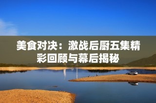 美食对决：激战后厨五集精彩回顾与幕后揭秘
