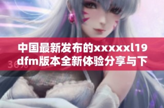 中国最新发布的xxxxxl19dfm版本全新体验分享与下载指南