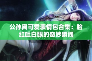 公孙离可爱表情包合集：脸红吐白眼的奇妙瞬间