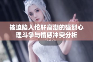 被迫陷入伦轩高潮的强烈心理斗争与情感冲突分析