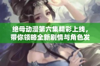 绝母动漫第六集精彩上线，带你领略全新剧情与角色发展