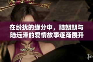在纷扰的缘分中，陆朝朝与陆远泽的爱情故事逐渐展开
