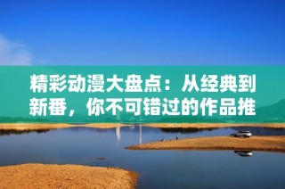 精彩动漫大盘点：从经典到新番，你不可错过的作品推荐