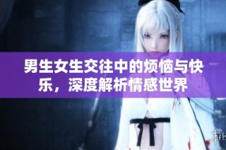 男生女生交往中的烦恼与快乐，深度解析情感世界