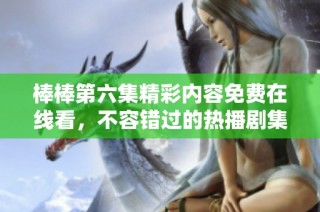 棒棒第六集精彩内容免费在线看，不容错过的热播剧集