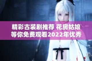 精彩古装剧推荐 花房姑娘等你免费观看2022年优秀作品