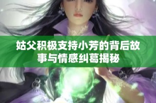 姑父积极支持小芳的背后故事与情感纠葛揭秘