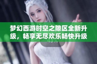 梦幻西游时空之隙区全新升级，畅享无尽欢乐畅快升级体验