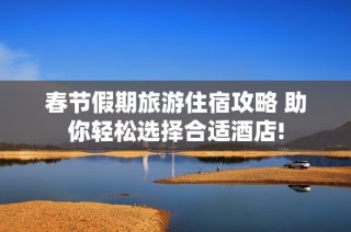 春节假期旅游住宿攻略 助你轻松选择合适酒店!