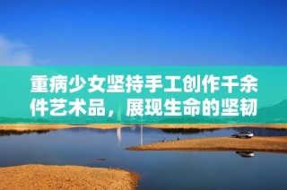 重病少女坚持手工创作千余件艺术品，展现生命的坚韧与美好