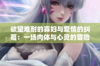 欲望难耐的寡妇与爱情的纠葛：一场肉体与心灵的冒险
