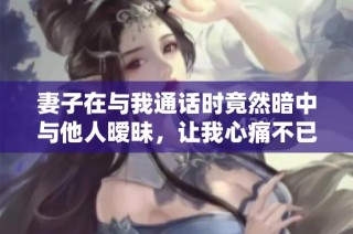妻子在与我通话时竟然暗中与他人暧昧，让我心痛不已