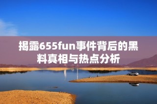 揭露655fun事件背后的黑料真相与热点分析