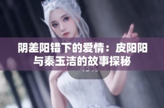 阴差阳错下的爱情：皮阳阳与秦玉洁的故事探秘
