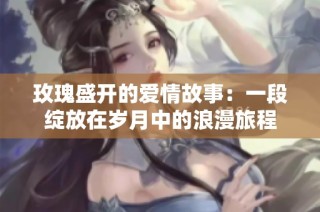 玫瑰盛开的爱情故事：一段绽放在岁月中的浪漫旅程