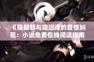《陆朝朝与陆远泽的爱恨纠葛：小说免费在线阅读指南》