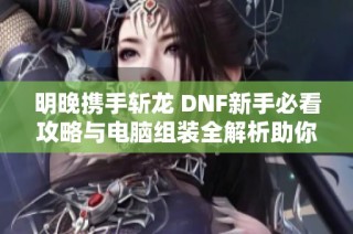 明晚携手斩龙 DNF新手必看攻略与电脑组装全解析助你轻松上手游戏