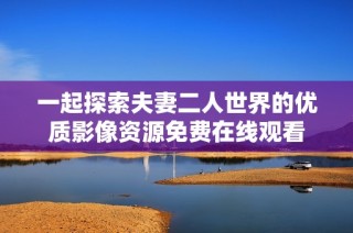 一起探索夫妻二人世界的优质影像资源免费在线观看