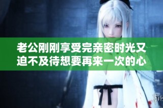 老公刚刚享受完亲密时光又迫不及待想要再来一次的心情解析