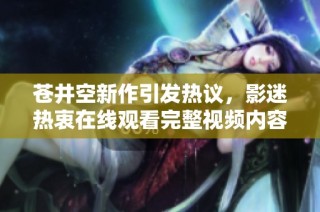 苍井空新作引发热议，影迷热衷在线观看完整视频内容