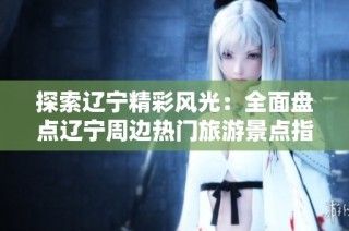 探索辽宁精彩风光：全面盘点辽宁周边热门旅游景点指南