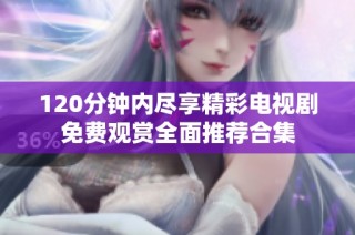 120分钟内尽享精彩电视剧免费观赏全面推荐合集