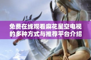 免费在线观看麻花星空电视的多种方式与推荐平台介绍