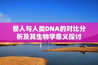 兽人与人类DNA的对比分析及其生物学意义探讨
