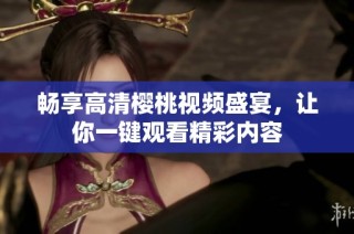 畅享高清樱桃视频盛宴，让你一键观看精彩内容