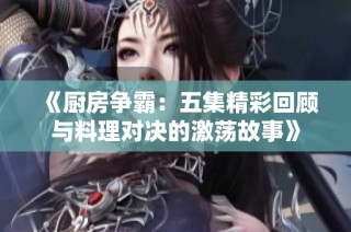 《厨房争霸：五集精彩回顾与料理对决的激荡故事》