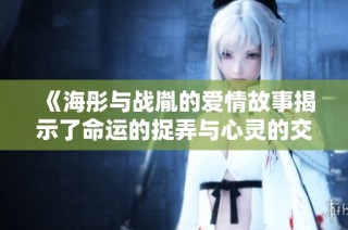 《海彤与战胤的爱情故事揭示了命运的捉弄与心灵的交织》