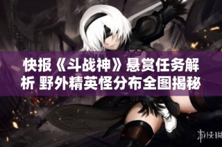 快报《斗战神》悬赏任务解析 野外精英怪分布全图揭秘尽在逗游网