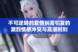 不可逆转的爱情纠葛引发的激烈情感冲突与高潮时刻