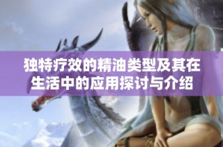 独特疗效的精油类型及其在生活中的应用探讨与介绍