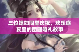 三位媳妇同堂庆祝，欢乐盛宴里的团圆婚礼故事