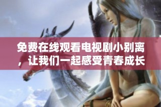 免费在线观看电视剧小别离，让我们一起感受青春成长的故事与感动