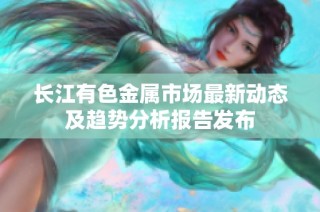 长江有色金属市场最新动态及趋势分析报告发布