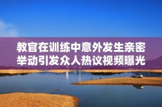 教官在训练中意外发生亲密举动引发众人热议视频曝光
