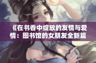 《在书香中绽放的友情与爱情：图书馆的女朋友全新篇章》