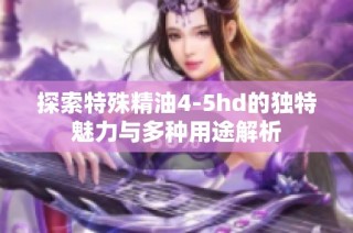 探索特殊精油4-5hd的独特魅力与多种用途解析