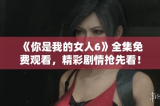 《你是我的女人6》全集免费观看，精彩剧情抢先看！