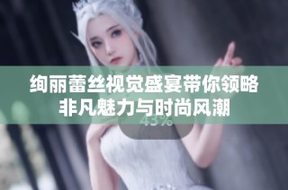 绚丽蕾丝视觉盛宴带你领略非凡魅力与时尚风潮
