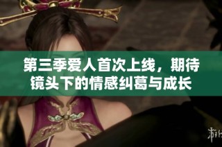 第三季爱人首次上线，期待镜头下的情感纠葛与成长