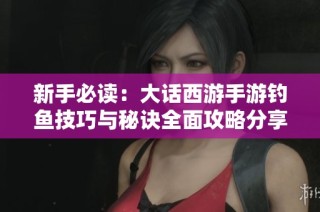 新手必读：大话西游手游钓鱼技巧与秘诀全面攻略分享